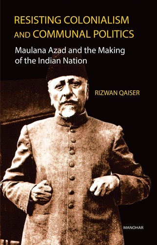 Resisting Colonialism and Communal Politics Maulana Azad and the Making of the Indian Nation