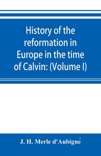 History of the Reformation in Europe in the Time of Calvin (Volume I) Geneva and France