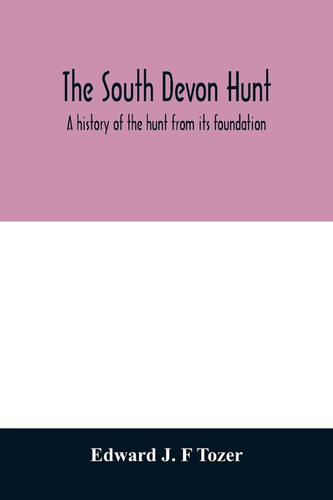 The South Devon Hunt A History of the Hunt from Its Foundation, Covering a Period of Over a Hundred Years, with Incidental Reference to Neighbouring Packs