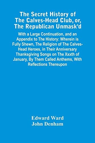The Secret History Of The Calves-Head Club, Or, The Republican Unmask'D With A Large Continuation, And An Appendix To The History: Wherein Is Fully Shewn, The Religion Of The Calves-Head Heroes, In Their Anniversary Thanksgiving Songs On The Xxxth Of January, By Them Called Anthems, With Reflections Thereupon