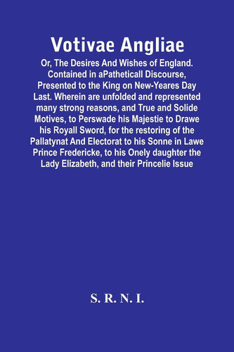 Votivae Angliae Or, The Desires And Wishes Of England. Contained In A Patheticall Discourse, Presented To The King On New-Yeares Day Last. Wherein Are Unfolded And Represented Many Strong Reasons, And True And Solide Motives, To Perswade His Majestie To Drawe His Royall S