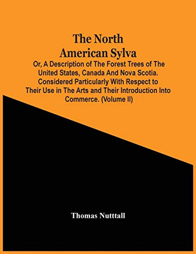 The North American Sylva; Or, A Description Of The Forest Trees Of The United States, Canada And Nova Scotia. Considered Particularly With Respect To Their Use In The Arts And Their Introduction Into Commerce. To Which Is Added A Description Of The Most Us