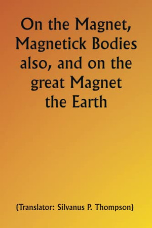 On the Magnet, Magnetick Bodies also, and on the great Magnet the Earth; A new Physiology, Demonstrated by many Arguments & Experiments