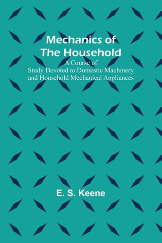 Mechanics of the Household; A Course of Study Devoted to Domestic Machinery and Household Mechanical Appliances