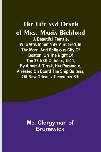 The Life and Death of Mrs. Maria Bickford A Beautiful Female, who was Inhumanly Murdered, in the Moral and Religious City of Boston, on the Night of the 27th of October, 1845, by Albert J. Tirrell, Her Paramour, Arrested on Board the Ship Sultana, Off New Orleans, December 6th