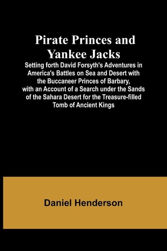 Pirate Princes and Yankee Jacks; Setting Forth David Forsyth's Adventures in America's Battles on Sea and Desert with the Buccaneer Princes of Barbary, with an Account of a Search Under the Sands of the Sahara Desert for the Treasure-filled Tomb of Ancient