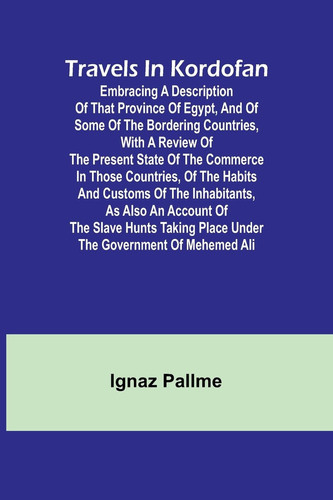 Travels in Kordofan Embracing a Description of that Province of Egypt, and of Some of the Bordering Countries, with a Review of the Present State of the Commerce in Those Countries, of the Habits and Customs of the Inhabitants, as Also an Account of the Sl
