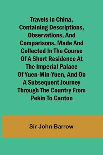 Travels in China, Containing Descriptions, Observations, and Comparisons, Made and Collected in the Course of a Short Residence at the Imperial Palace of Yuen-Min-Yuen, and on a Subsequent Journey Through the Country from Pekin to Canton