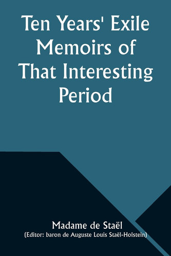 Ten Years' Exile Memoirs of That Interesting Period of the Life of the Baroness De Stael-Holstein, Written by Herself, During the Years 1810, 1811, 1812, and 1813, and Now First Published from the Original Manuscript, by Her Son.