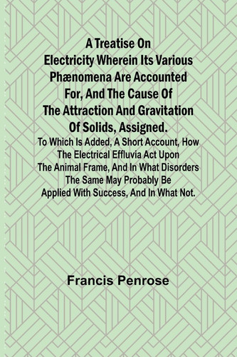 A Treatise on Electricity Wherein Its Various Phænomena are Accounted For, and the Cause of the Attraction and Gravitation of Solids, Assigned. To which is Added, a Short Account, how the Electrical Effluvia Act Upon the Animal Frame, and in what Disorders