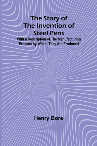 The Story of the Invention of Steel Pens;With a Description of the Manufacturing Process by Which They Are Produced