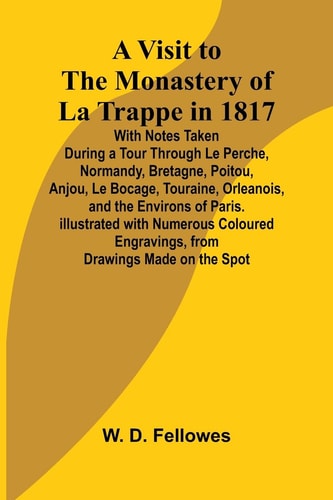 A Visit to the Monastery of La Trappe in 1817; With Notes Taken During a Tour Through Le Perche, Normandy, Bretagne, Poitou, Anjou, Le Bocage, Touraine, Orleanois, and the Environs of Paris. Illustrated with Numerous Coloured Engravings, from Drawings Made