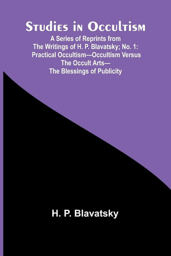 Studies in Occultism; A Series of Reprints from the Writings of H. P. Blavatsky;No. 1 Practical Occultism-Occultism Versus the Occult Arts-The Blessings of Publicity