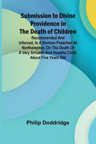Submission to Divine Providence in the Death of Children; Recommended and Inforced, in a Sermon Preached at Northampton, on the Death of a Very Amiable and Hopeful Child, about Five Years Old