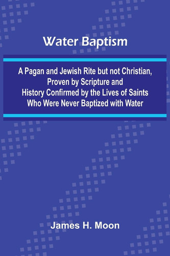 Water Baptism; A Pagan And Jewish Rite But Not Christian, Proven By Scripture And History Confirmed By The Lives Of Saints Who Were Never Baptized With Water