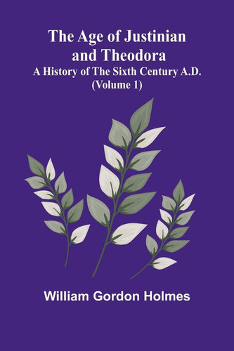 The Age of Justinian and Theodora A History of the Sixth Century A.D. (Volume 1)