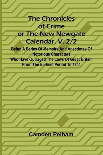 The Chronicles of Crime Or The New Newgate Calendar. V. 2/2; Being a Series of Memoirs and Anecdotes of Notorious Characters who Have Outraged the Laws of Great Britain from the Earliest Period to 1841.