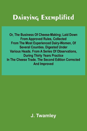 Dairying Exemplified, Or, The Business Of Cheese-Making; Laid Down From Approved Rules, Collected From The Most Experienced Dairy-Women, Of Several ... During Thirty Years Practice In The Ch