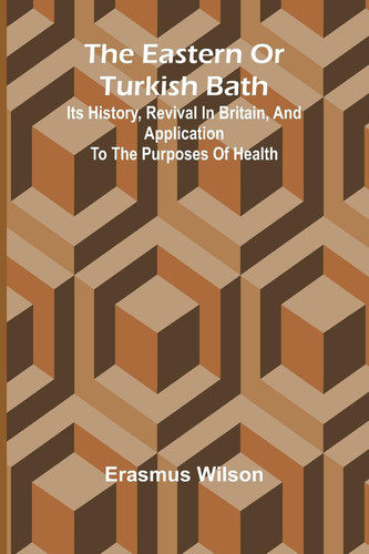 The Eastern Or Turkish Bath Its History, Revival In Britain, And Application To The Purposes Of Health