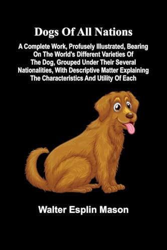 Dogs of All Nations; A Complete Work, Profusely Illustrated, Bearing on the World's Different Varieties of the Dog, Grouped Under Their Several Nationalities, with Descriptive Matter Explaining the Characteristics and Utility of Each
