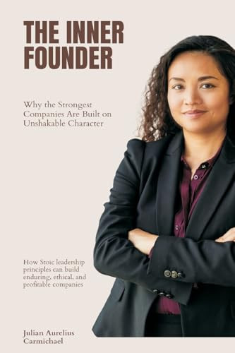 The Inner Founder Why the Strongest Companies Are Built on Unshakable Character (How Stoic Leadership Principles Can Build Enduring, Ethical, and Profitable Companies)