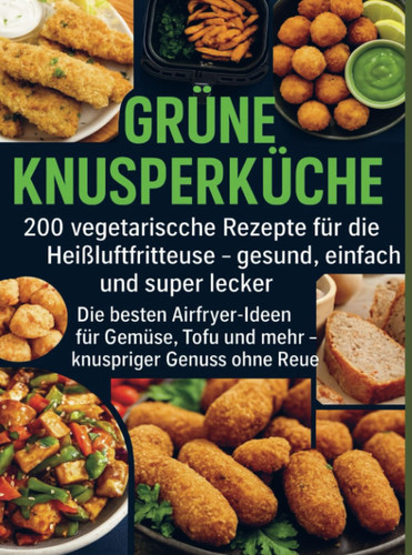 Grüne Knusperküche 200 Vegetarische Rezepte für die Heißluftfritteuse gesund, einfach Und super lecker: Die besten Airfryer-Ideen für Gemüse, Tofu ... knuspriger Genuss ohne Reue (German Edition)