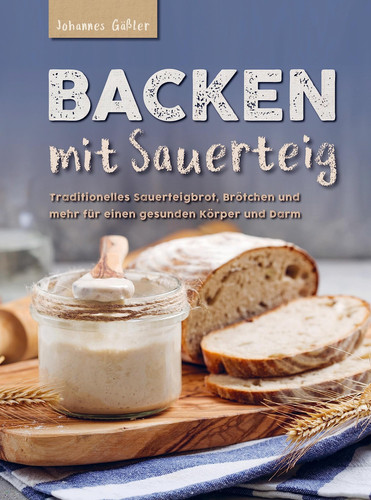 Backen mit Sauerteig: Mit traditionellem Sauerteigbrot, Brötchen und mehr für einen gesunden Körper und Darm