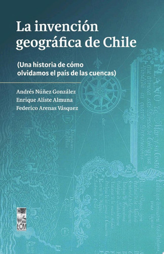 La invención geográfica de Chile Una historia de cómo olvidamos el país de las cuencas