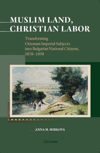 Muslim Land, Christian Labor Transforming Ottoman Imperial Subjects into Bulgarian National Citizens, c. 1878-1939