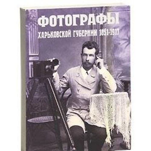 Фотографы Харьковской губернии, 1851-1917 художественно-исторический фотоальбом справочно-биографического характера