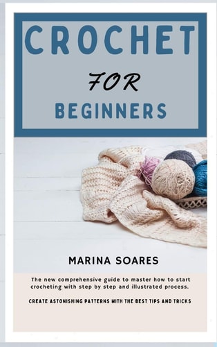 Crochet for Beginners The New Comprehensive Guide To Master How to Start Crocheting With Step By Step And Illustrated Process. Create Astonishing Patterns with The Best Tips and Tricks