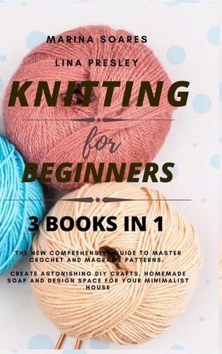 Knitting for Beginners The New Comprehensive Guide to Master Crochet and Macramé Patterns. Create Astonishing DIY Crafts, Homemade Soap and Design Space for Your Minimalist House