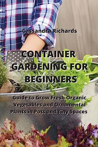 CONTAINER GARDENING FOR BEGINNERS Guide to Grow Fresh Organic Vegetables and Ornamental Plants in Pots and Tiny Spaces