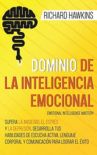 Dominio de la inteligencia emocional [Emotional Intelligence Mastery] Supera la ansiedad, el estrés y la depresión, desarrolla tus habilidades de escucha activa, lenguaje corporal y comunicación para lograr el éxito