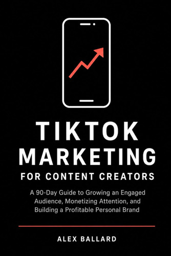 TikTok Marketing for Content Creators: A 90-Day Guide to Growing an Engaged Audience, Monetizing Attention, and Building a Profitable Personal Brand