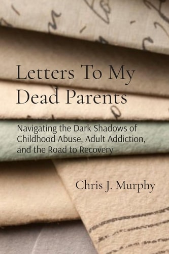 Letters To My Dead Parents Navigating the Dark Shadows of Childhood Abuse, Adult Addiction, and the Road to Recovery