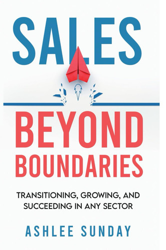 Sales Beyond Boundaries Transitioning, Growing, and Succeeding in Any Sector