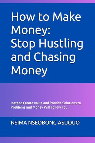 How to Make Money: Stop Hustling and Chasing Money: Instead Create Value and Provide Solutions to Problems and Money Will Follow You