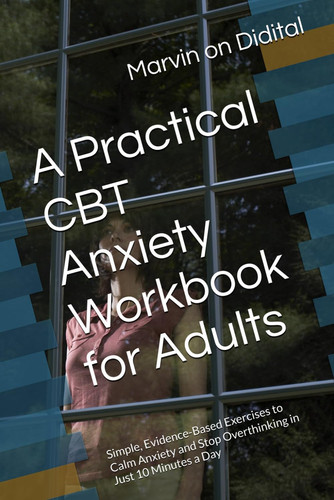 A Practical CBT Anxiety Workbook for Adults: Simple, Evidence-Based Exercises to Calm Anxiety and Stop Overthinking in Just 10 Minutes a Day