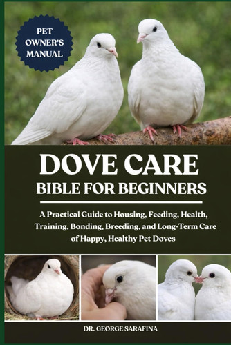 Dove Care Bible for Beginners - A Practical Guide to Housing, Feeding, Health, Training, Bonding, Breeding, and Long-Term Care of Happy, Healthy Pet Doves