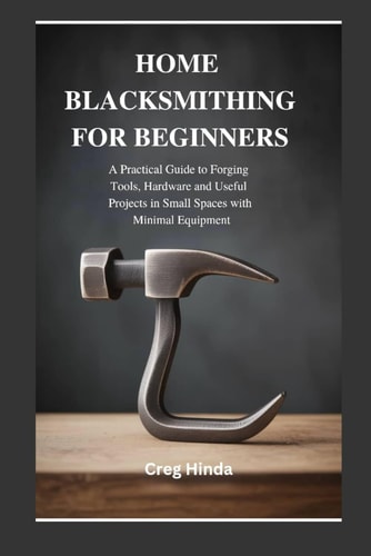 HOME BLACKSMITHING FOR BEGINNERS: A Practical Guide to Forging Tools, Hardware and Useful Projects in Small Spaces with Minimal Equipment