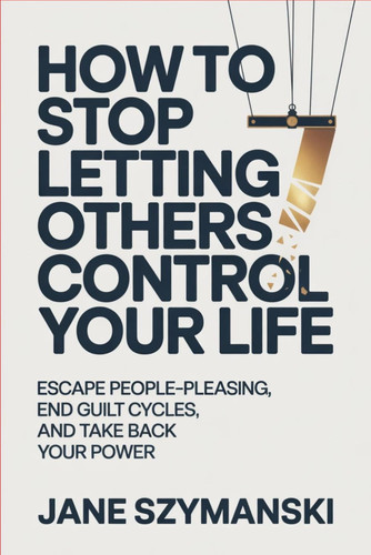 How to Stop letting others control your life: Escape People-Pleasing, End Guilt Cycles, and Take Back Your Power