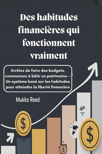 Des habitudes financières qui fonctionnent vraiment - Arrêtez de faire des budgets, commencez à bâtir un patrimoine - Un système basé sur les habitudes pour atteindre la liberté financière