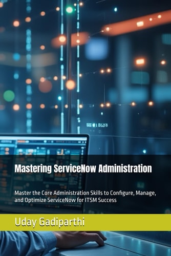 Mastering ServiceNow Administration - A Practical Guide for ITSM Professionals: Master the Core Administration Skills to Configure, Manage, and Optimize ServiceNow for ITSM Success