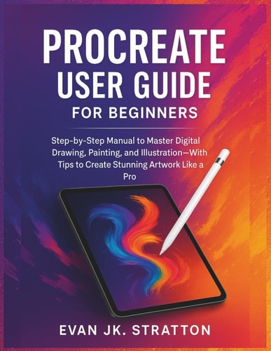Procreate User Guide for Beginners: Step-by-Step Manual to Master Digital Drawing, Painting, and Illustration—With Tips to Create Stunning Artwork Like a Pro