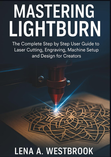 MASTERING LIGHTBURN: The Complete Step by Step User Guide to Laser Cutting, Engraving, Machine Setup and Design for Creators