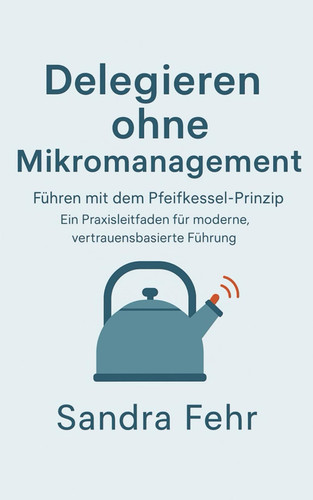 Delegieren ohne Mikromanagement - Führen mit dem Pfeifkessel-Prinzip - Ein Praxisleitfaden für moderne, vertrauensbasierte Führung