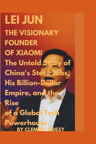 Lei Jun: The Visionary Founder of Xiaomi: The Unto Story of the China's Steve Jobs, his Billion-Dollar Empire, and the Rise of a Global Tech Powerhouse