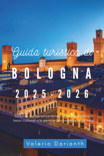 GUIDA TURISTICA DI BOLOGNA 2025-2026 - scopri la cucina senza tempo, le strade storiche, i... tesori culturali e le gemme nascoste del nord