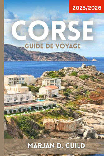 CORSE GUIDE DE VOYAGE 2025/2026: Découvrez les plages, les montagnes, les villages et la culture de la Corse avec des itinéraires, de la nourriture et des conseils d'initiés